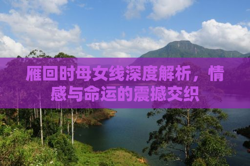 雁回时母女线深度解析，情感与命运的震撼交织