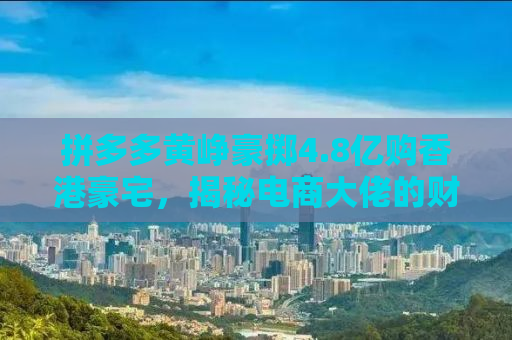拼多多黄峥豪掷4.8亿购香港豪宅，揭秘电商大佬的财富密码