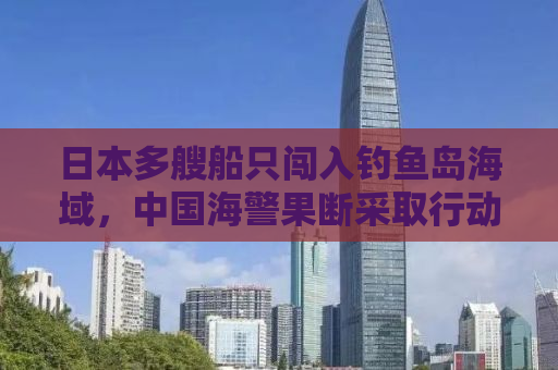日本多艘船只闯入钓鱼岛海域，中国海警果断采取行动