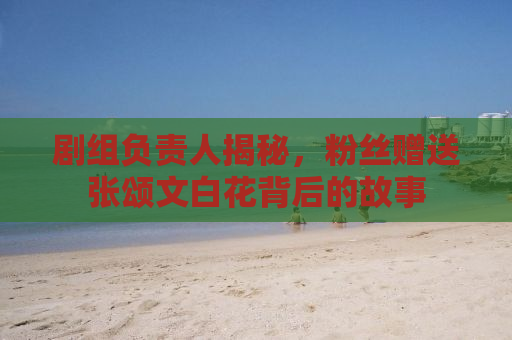 剧组负责人揭秘，粉丝赠送张颂文白花背后的故事