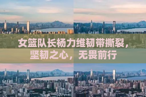 女篮队长杨力维韧带撕裂，坚韧之心，无畏前行