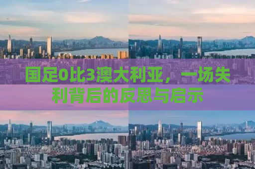 国足0比3澳大利亚，一场失利背后的反思与启示