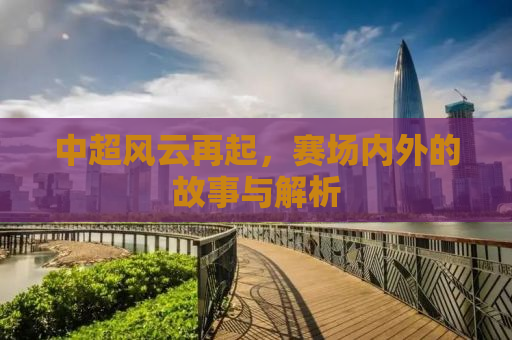 中超风云再起，赛场内外的故事与解析