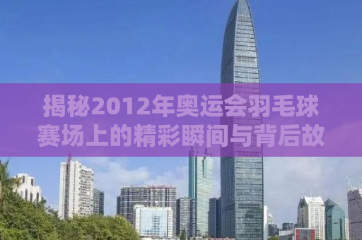 揭秘2012年奥运会羽毛球赛场上的精彩瞬间与背后故事