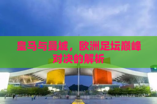 皇马与曼城，欧洲足坛巅峰对决的解析