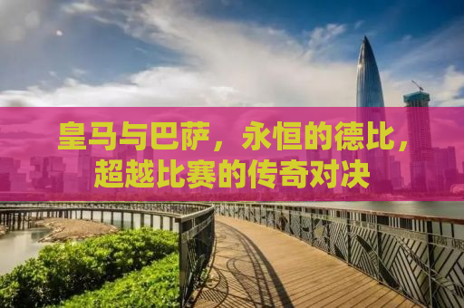 皇马与巴萨，永恒的德比，超越比赛的传奇对决
