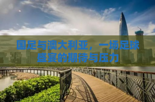 国足与澳大利亚，一场足球盛宴的期待与压力