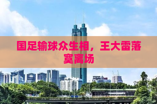 国足输球众生相，王大雷落寞离场