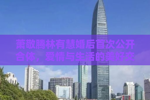 萧敬腾林有慧婚后首次公开合体，爱情与生活的美好交融