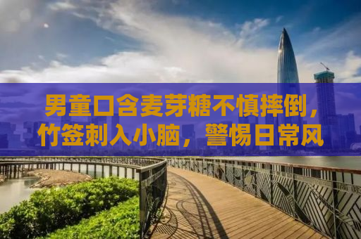 男童口含麦芽糖不慎摔倒，竹签刺入小脑，警惕日常风险！