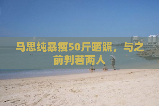 马思纯暴瘦50斤晒照，与之前判若两人