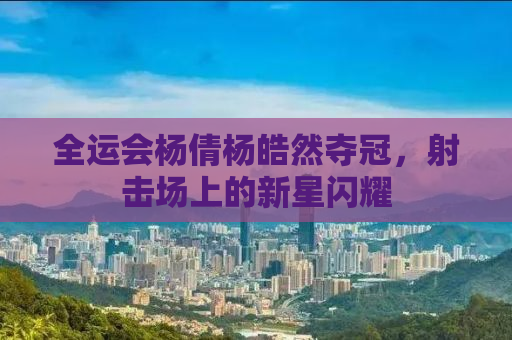 全运会杨倩杨皓然夺冠，射击场上的新星闪耀